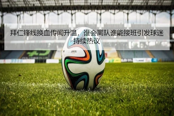 拜仁锋线换血传闻升温，谁会离队谁能接班引发球迷持续热议